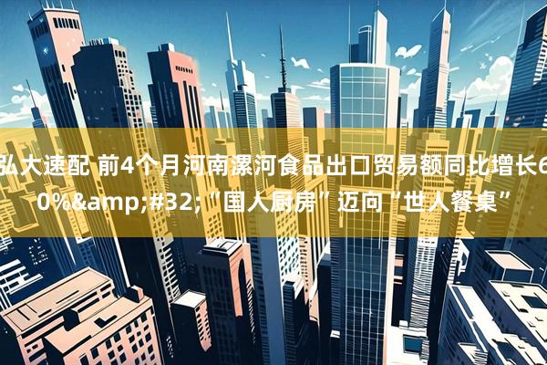 弘大速配 前4个月河南漯河食品出口贸易额同比增长60% “国人厨房”迈向“世人餐桌”