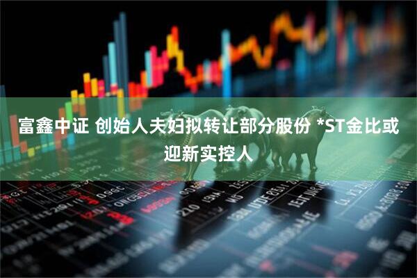 富鑫中证 创始人夫妇拟转让部分股份 *ST金比或迎新实控人