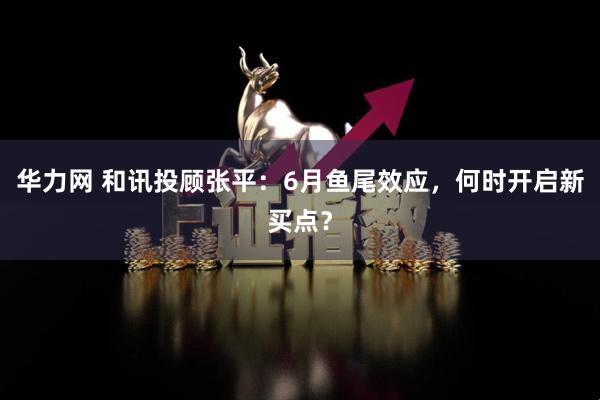 华力网 和讯投顾张平：6月鱼尾效应，何时开启新买点？