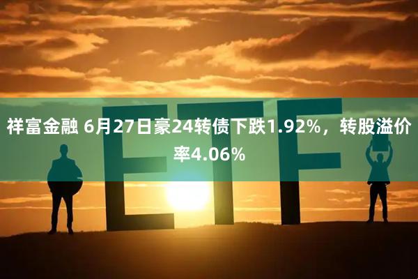 祥富金融 6月27日豪24转债下跌1.92%，转股溢价率4.06%