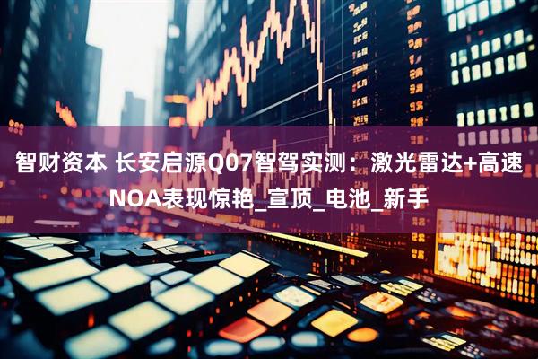 智财资本 长安启源Q07智驾实测：激光雷达+高速NOA表现惊艳_宣顶_电池_新手