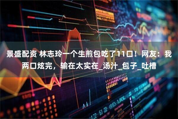 景盛配资 林志玲一个生煎包吃了11口！网友：我两口炫完，输在太实在_汤汁_包子_吐槽