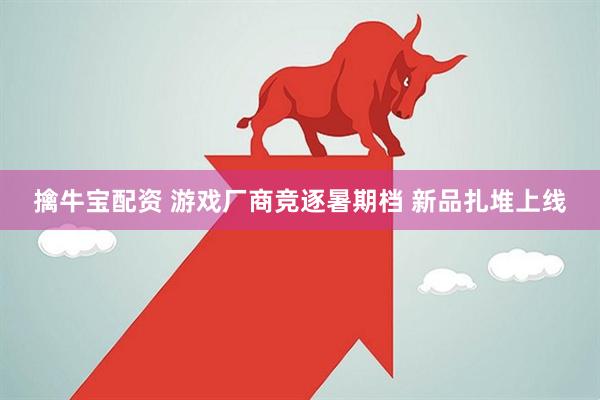 擒牛宝配资 游戏厂商竞逐暑期档 新品扎堆上线
