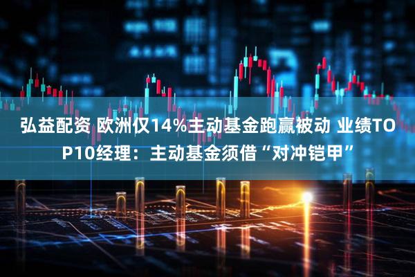 弘益配资 欧洲仅14%主动基金跑赢被动 业绩TOP10经理：主动基金须借“对冲铠甲”