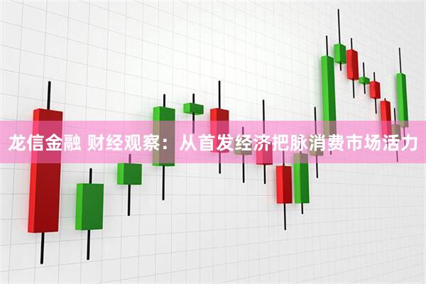 龙信金融 财经观察：从首发经济把脉消费市场活力
