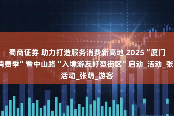 蜀商证券 助力打造服务消费新高地 2025“厦门市服务消费季”暨中山路“入境游友好型街区”启动_活动_张萌_游客