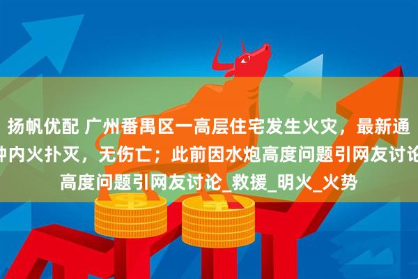 扬帆优配 广州番禺区一高层住宅发生火灾，最新通报：接报后45分钟内火扑灭，无伤亡；此前因水炮高度问题引网友讨论_救援_明火_火势