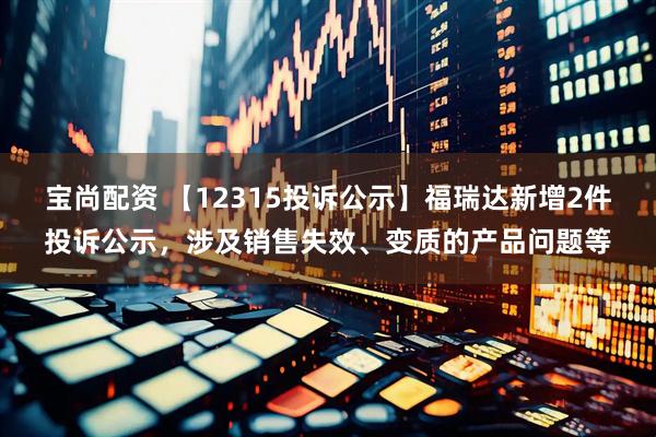 宝尚配资 【12315投诉公示】福瑞达新增2件投诉公示，涉及销售失效、变质的产品问题等