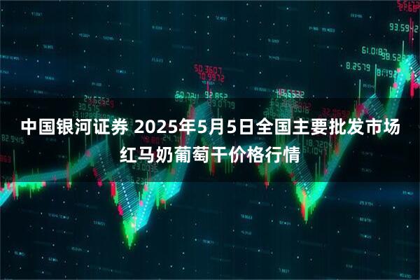中国银河证券 2025年5月5日全国主要批发市场红马奶葡萄干价格行情