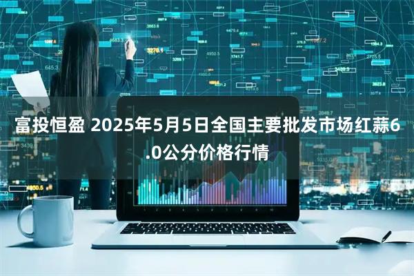 富投恒盈 2025年5月5日全国主要批发市场红蒜6.0公分价格行情