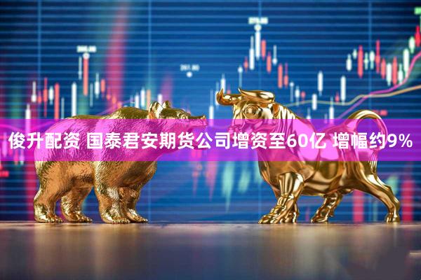 俊升配资 国泰君安期货公司增资至60亿 增幅约9%
