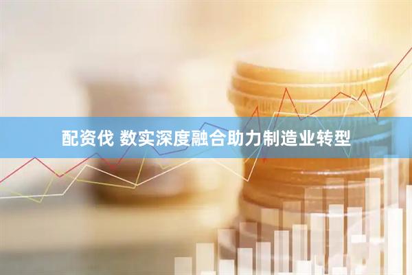 配资伐 数实深度融合助力制造业转型
