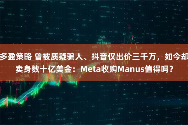 多盈策略 曾被质疑骗人、抖音仅出价三千万，如今却卖身数十亿美金：Meta收购Manus值得吗？