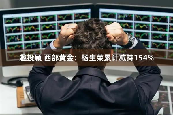 趣投顾 西部黄金：杨生荣累计减持154%