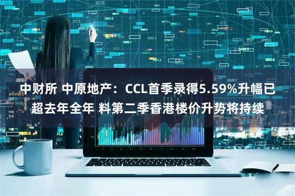 中财所 中原地产：CCL首季录得5.59%升幅已超去年全年 料第二季香港楼价升势将持续