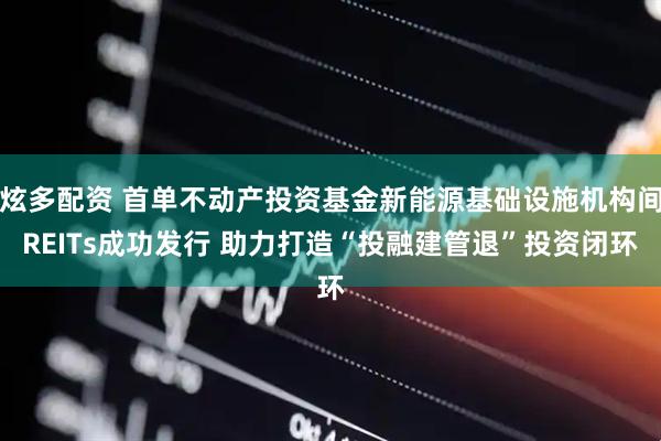 炫多配资 首单不动产投资基金新能源基础设施机构间REITs成功发行 助力打造“投融建管退”投资闭环